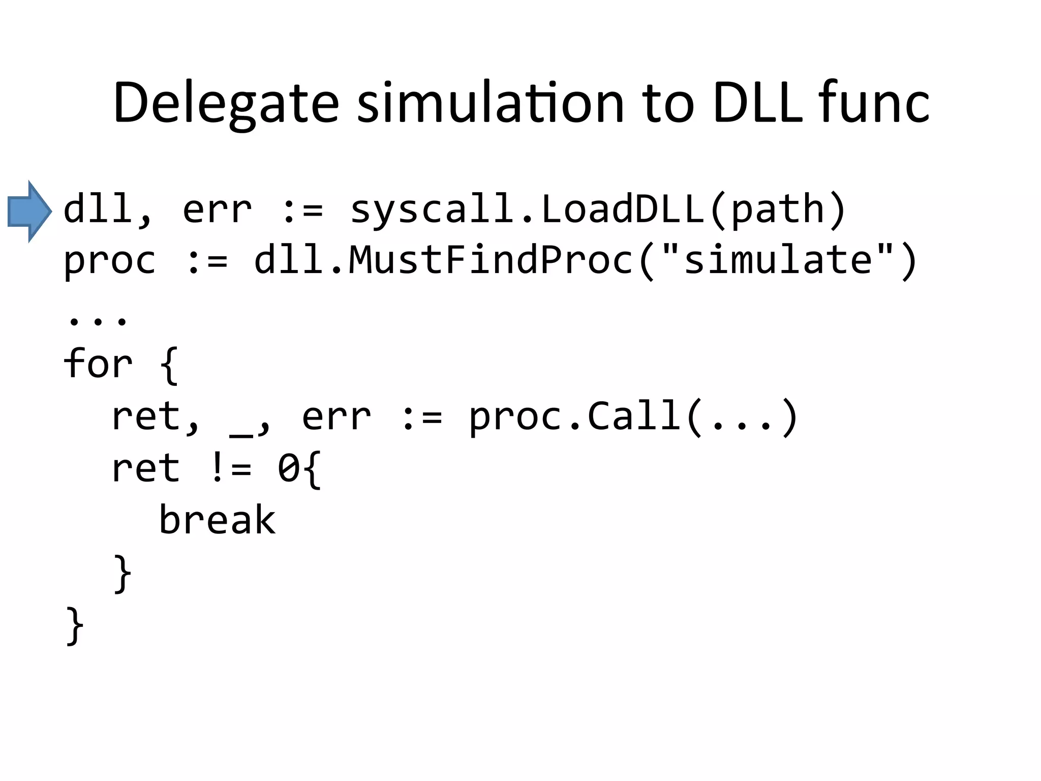 Delegate	simulaMon	to	DLL	func
dll,	err	:=	syscall.LoadDLL(path)	
proc	:=	dll.MustFindProc("simulate")	
...	
for	{	
		ret,	_,	err	:=	proc.Call(...)	
		ret	!=	0{	
				break	
		}	
}	
	
 