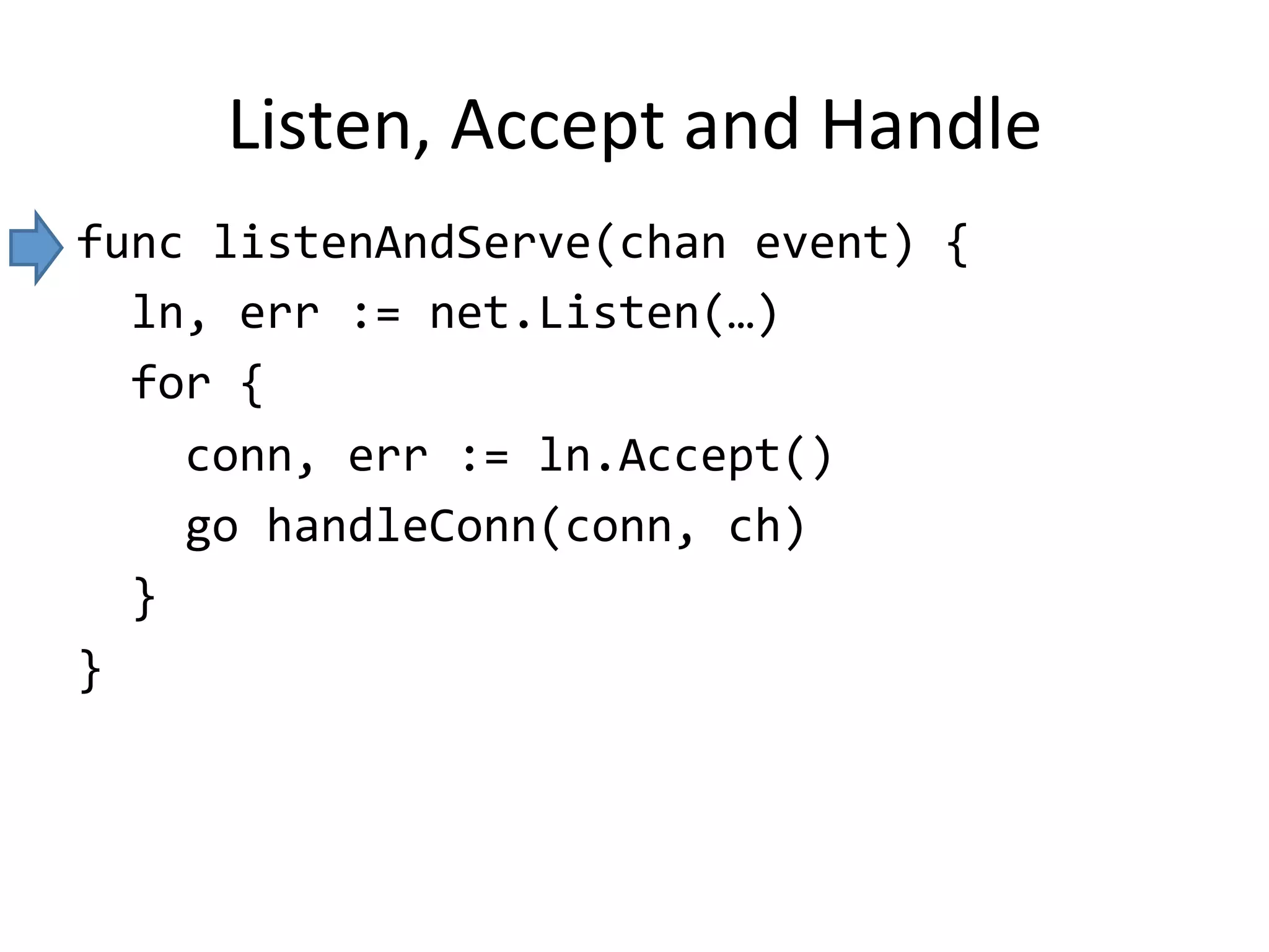 Listen,	Accept	and	Handle
func	listenAndServe(chan	event)	{	
		ln,	err	:=	net.Listen(…)	
		for	{	
				conn,	err	:=	ln.Accept()	
				go	handleConn(conn,	ch)	
		}	
}
 