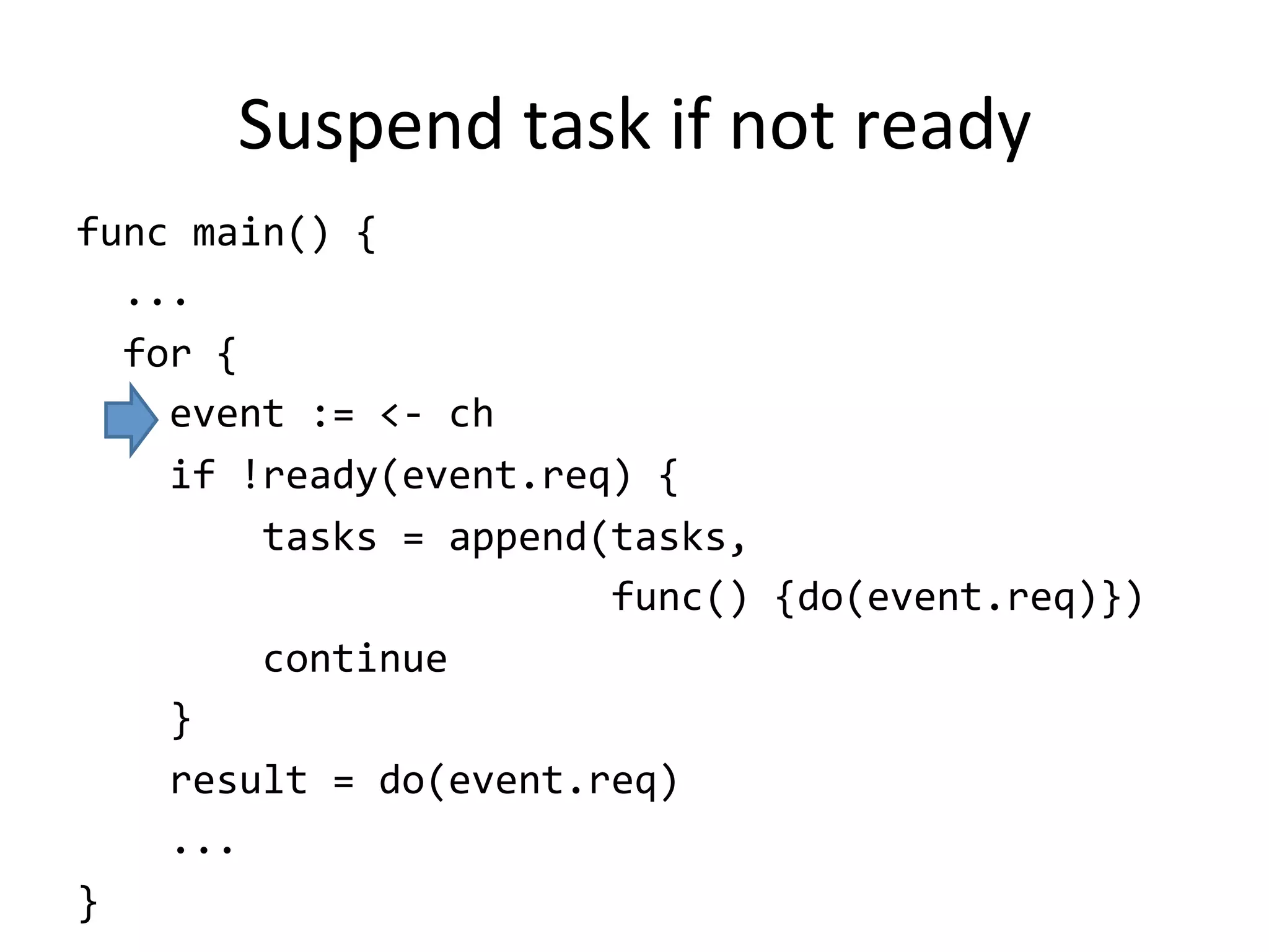 Suspend	task	if	not	ready
func	main()	{	
		...	
		for	{	
				event	:=	<-	ch	
				if	!ready(event.req)	{	
								tasks	=	append(tasks,		
																							func()	{do(event.req)})	
								continue	
				}	
				result	=	do(event.req)			
				...	
}
 