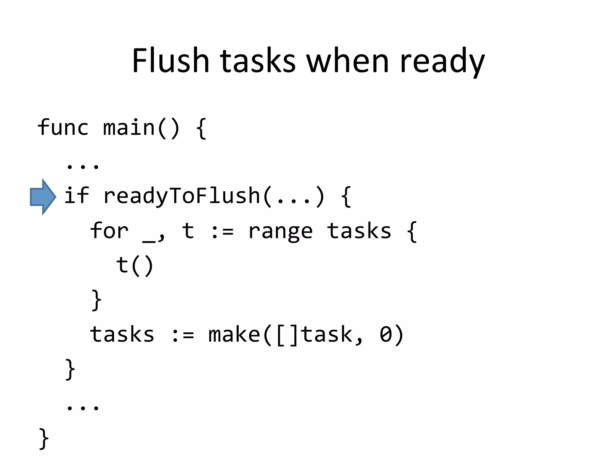 Flush	tasks	when	ready
func	main()	{	
		...	
		if	readyToFlush(...)	{	
				for	_,	t	:=	range	tasks	{	
						t()	
				}	
				tasks	:=	make([]task,	0)	
		}	
		...	
}
 