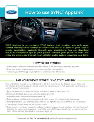 How to use SYNC® AppLink™ 
SYNC AppLink is an exclusive SYNC feature that provides you with voice 
control, steering wheel control or touchscreen control of some of your favorite 
mobile applications available through your smartphone. You can download 
the SYNC-compatible app to your phone, connect your phone to SYNC and 
enjoy the experience through your vehicle’s audio system, anywhere you drive. 
How to get started 
• Make sure you download and install the latest version of the app from your phone’s app store. 
• Some apps require you to register them before using them with AppLink. 
• Make sure you start the app on your phone to understand how it functions. 
Pair Your Phone before Using SYNC® AppLink 
Your smartphone must be connected (paired) to SYNC in order to use the AppLink service. Make sure 
the vehicle’s ignition and radio are turned on and the transmission is in Park (automatic transmission) or 
neutral (manual transmission). 
1. Press the phone button; when the display indicates no phone is paired, press OK. 
2. When Add Bluetooth Device appears in the display, press OK. 
3. When Find SYNC appears in the display, press OK. 
4. Put your phone into Bluetooth discovery mode. Refer to your phone’s user guide if necessary. 
5. When prompted on your phone’s display, enter the six-digit PIN provided by SYNC in the radio display. 
6. The display indicates when the pairing is successful. 
7. Depending on your phone’s capability and your market, the system may prompt you with questions such 
as setting the current phone as primary phone (the phone SYNC automatically tries to connect with first 
upon vehicle start-up), downloading your phone book, etc. 
Please see the Tips For Using AppLink section for system requirements 
 