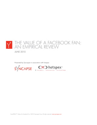 THE VALUE OF A FACEBOOK FAN:
       AN EMPIRICAL REVIEW
       JUNE 2010



       Presented by Syncapse in association with hotspex




SocialTRAC™, Value of a Facebook Fan. ©2010 Syncapse Corp. All rights reserved. www.syncapse.com
 
