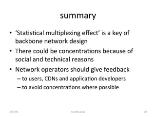 summary	
•  ‘StaGsGcal	
  mulGplexing	
  eﬀect’	
  is	
  a	
  key	
  of	
  
backbone	
  network	
  design	
  
•  There	
  could	
  be	
  concentraGons	
  because	
  of	
  
social	
  and	
  technical	
  reasons	
  	
  
•  Network	
  operators	
  should	
  give	
  feedback	
  
– to	
  users,	
  CDNs	
  and	
  applicaGon	
  developers	
  
– to	
  avoid	
  concentraGons	
  where	
  possible	
2015/05	
 maz@iij.ad.jp	
 29	
 
