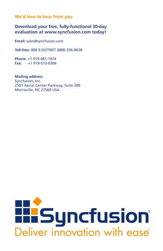 We’d love to hear from you

Download your free, fully-functional 30-day
evaluation at www.syncfusion.com today!
Email: sales@syncfusion.com

Toll-free: 888 9-DOTNET (888) 936-8638

Phone: +1 919-481-1974
Fax:   +1 919-573-0306


Mailing address:
Syncfusion, Inc.
2501 Aerial Center Parkway, Suite 200
Morrisville, NC 27560 USA
 