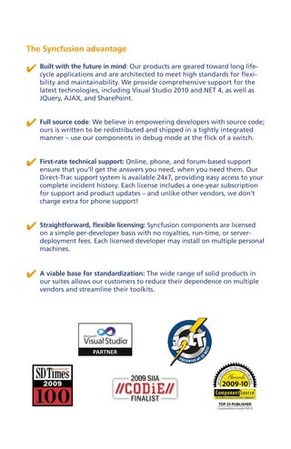 The Syncfusion advantage

✔ Built with the future inare architected to meet high standards for flexi-
  cycle applications and
                           mind: Our products are geared toward long life-

    bility and maintainability. We provide comprehensive support for the
    latest technologies, including Visual Studio 2010 and.NET 4, as well as
    JQuery, AJAX, and SharePoint.


✔ Full source code: We redistributed and shipped in a tightly integrated
  ours is written to be
                        believe in empowering developers with source code;

    manner – use our components in debug mode at the flick of a switch.


✔ First-rate technicalget the answers you need,and forum-based them. Our
  ensure that you’ll
                       support: Online, phone,
                                                when you need
                                                               support

    Direct-Trac support system is available 24x7, providing easy access to your
    complete incident history. Each license includes a one-year subscription
    for support and product updates – and unlike other vendors, we don’t
    charge extra for phone support!



✔ Straightforward, flexible licensing: Syncfusion components are server-
  on a simple per-developer basis with no royalties, run-time, or
                                                                  licensed

    deployment fees. Each licensed developer may install on multiple personal
    machines.



✔ A viable base forour customers to reduce their dependenceproducts in
  our suites allows
                    standardization: The wide range of solid
                                                             on multiple
    vendors and streamline their toolkits.
 