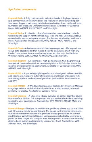 Syncfusion components


Essential Grid – A fully customizable, industry-standard, high-performance
grid control with an extensive Excel-like feature set and outstanding per-
formance. Supports extremely detailed customization down to the cell level.
Numerous cell types and unmatched extensibility. Available for Windows
Forms, WPF, ASP.NET, ASP.NET MVC, and Silverlight.

Essential Tools – A collection of professional-class user interface controls
with complete support for the Office 2007 look and feel. Docking windows,
customizable menus, complete support for themes, localization, and much
more. Available for Windows Forms, WPF, ASP.NET MVC, ASP.NET, and
Silverlight.

Essential Chart – A business-oriented charting component offering an inno-
vative data object model that makes it easy to populate a chart with any
kind of data source. Features advanced styles architecture. Available for
Windows Forms, WPF, ASP.NET, ASP.NET MVC, and Silverlight.

Essential Diagram – An extensible, high-performance .NET diagramming
framework that can be used for developing Microsoft Visio-like interactive
graphics and diagramming applications. Available for Windows Forms, WPF,
ASP.NET, and Silverlight.

Essential Edit – A syntax-highlighting edit control designed to be extensible
and easy to use. Supports automatic outlining, multilevel undo-redo, rich
formatting options, and easy configuration. Available for Windows Forms
and WPF.

Essential HTMLUI – A Windows Forms control that renders Hypertext Markup
Language (HTML). With functionality similar to a Web browser, it is used
primarily for display. Available for Window Forms.

Essential Schedule – A UI control library available as part of Essential Studio
User Interface Edition. This component lets you add Outlook-like scheduling
support to your applications. Available for WPF, ASP.NET, ASP.NET MVC, and
Silverlight.

Essential Gauge – The Syncfusion WPF Gauge library allows you to use XAML
and C# to draw circular gauge designs. The gauge control comes with sophis-
ticated customization support that provides endless possibilities for control
modification. With Essential Gauge, users can concisely display several data
points or data ranges in a compact area. Data given in a control can be easily
depicted and quickly understood by users of any level. Available for WPF,
ASP.NET MVC, and Silverlight.
 