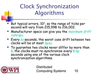 Clock Synchronization
              Algorithms
   But typical errors, 10–5, so the range of ticks per
    second will vary from 215,998 to 216,002.
   Manufacturer specs can give you the maximum drift
    rate (ρ).
   Every ∆t seconds, the worst case drift between two
    clocks will be at most 2ρ∆t.
   To guarantee two clocks never differ by more than
    δ, the clocks must re-synchronize every δ/2ρ
    seconds using one of the various clock
    synchronization algorithms.

                    Distributed
                    Computing Systems       10
 