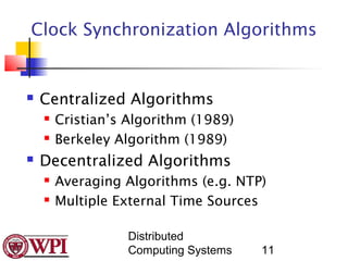 Clock Synchronization Algorithms


   Centralized Algorithms
       Cristian’s Algorithm (1989)
       Berkeley Algorithm (1989)
   Decentralized Algorithms
       Averaging Algorithms (e.g. NTP)
       Multiple External Time Sources

                   Distributed
                   Computing Systems   11
 