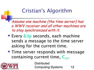 Cristian's Algorithm
   Assume one machine (the time server) has
    a WWV receiver and all other machines are
    to stay synchronized with it.
   Every δ/2ρ seconds, each machine
    sends a message to the time server
    asking for the current time.
   Time server responds with message
    containing current time, CUTC.
                Distributed
                Computing Systems   12
 