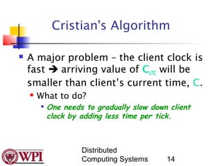 Cristian's Algorithm

   A major problem – the client clock is
    fast  arriving value of CUTC will be
    smaller than client’s current time, C.
       What to do?
        
            One needs to gradually slow down client
            clock by adding less time per tick.



                     Distributed
                     Computing Systems      14
 