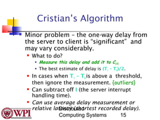Cristian’s Algorithm
   Minor problem – the one-way delay from
    the server to client is “significant” and
    may vary considerably.
       What to do?
            Measure this delay and add it to CUTC.
            The best estimate of delay is (T1 – T0)/2.
       In cases when T1 – T0 is above a threshold,
        then ignore the measurement. {outliers}
       Can subtract off I (the server interrupt
        handling time).
       Can use average delay measurement or
        relative latency (shortest recorded delay).
                   Distributed
                   Computing Systems        15
 