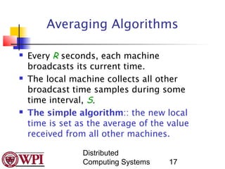 Averaging Algorithms

   Every R seconds, each machine
    broadcasts its current time.
   The local machine collects all other
    broadcast time samples during some
    time interval, S.
   The simple algorithm:: the new local
    time is set as the average of the value
    received from all other machines.

                 Distributed
                 Computing Systems    17
 