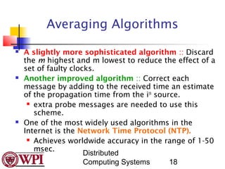 Averaging Algorithms
   A slightly more sophisticated algorithm :: Discard
    the m highest and m lowest to reduce the effect of a
    set of faulty clocks.
   Another improved algorithm :: Correct each
    message by adding to the received time an estimate
    of the propagation time from the ith source.
      extra probe messages are needed to use this

       scheme.
   One of the most widely used algorithms in the
    Internet is the Network Time Protocol (NTP).
      Achieves worldwide accuracy in the range of 1-50

       msec.
                      Distributed
                      Computing Systems      18
 