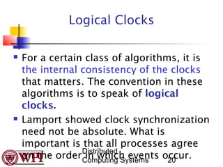 Logical Clocks

   For a certain class of algorithms, it is
    the internal consistency of the clocks
    that matters. The convention in these
    algorithms is to speak of logical
    clocks.
   Lamport showed clock synchronization
    need not be absolute. What is
    important is that all processes agree
                 Distributed
    on the order Computing Systems occur.
                  in which events 20
 