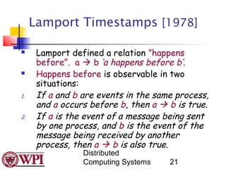 Lamport Timestamps [1978]

     Lamport defined a relation ”happens
      before”. a  b ‘a happens before b’.
     Happens before is observable in two
      situations:
1.    If a and b are events in the same process,
      and a occurs before b, then a  b is true.
2.    If a is the event of a message being sent
      by one process, and b is the event of the
      message being received by another
      process, then a  b is also true.
                 Distributed
                 Computing Systems    21
 