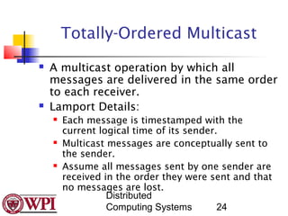 Totally-Ordered Multicast
   A multicast operation by which all
    messages are delivered in the same order
    to each receiver.
   Lamport Details:
       Each message is timestamped with the
        current logical time of its sender.
       Multicast messages are conceptually sent to
        the sender.
       Assume all messages sent by one sender are
        received in the order they were sent and that
        no messages are lost.
                  Distributed
                  Computing Systems        24
 