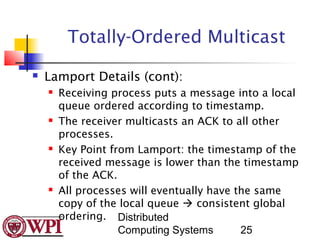 Totally-Ordered Multicast
   Lamport Details (cont):
       Receiving process puts a message into a local
        queue ordered according to timestamp.
       The receiver multicasts an ACK to all other
        processes.
       Key Point from Lamport: the timestamp of the
        received message is lower than the timestamp
        of the ACK.
       All processes will eventually have the same
        copy of the local queue  consistent global
        ordering. Distributed
                    Computing Systems       25
 