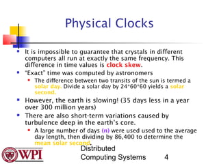 Physical Clocks

   It is impossible to guarantee that crystals in different
    computers all run at exactly the same frequency. This
    difference in time values is clock skew.
   “Exact” time was computed by astronomers
       The difference between two transits of the sun is termed a
        solar day. Divide a solar day by 24*60*60 yields a solar
        second.
   However, the earth is slowing! (35 days less in a year
    over 300 million years)
   There are also short-term variations caused by
    turbulence deep in the earth’s core.
       A large number of days (n) were used used to the average
        day length, then dividing by 86,400 to determine the
        mean solar second.
                         Distributed
                         Computing Systems              4
 
