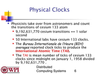 Physical Clocks

   Physicists take over from astronomers and count
    the transitions of cesium 133 atom
      9,192,631,770 cesium transitions == 1 solar

       second
      50 International labs have cesium 133 clocks.

      The Bureau Internationale de l’Heure (BIH)

       averages reported clock ticks to produce the
       International Atomic Time (TAI).
      The TAI is mean number of ticks of cesium 133

       clocks since midnight on January 1, 1958 divided
       by 9,192,631,770 .
                    Distributed
                    Computing Systems       6
 