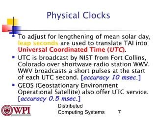 Physical Clocks

   To adjust for lengthening of mean solar day,
    leap seconds are used to translate TAI into
    Universal Coordinated Time (UTC).
   UTC is broadcast by NIST from Fort Collins,
    Colorado over shortwave radio station WWV.
    WWV broadcasts a short pulses at the start
    of each UTC second. [accuracy 10 msec.]
   GEOS (Geostationary Environment
    Operational Satellite) also offer UTC service.
    [accuracy 0.5 msec.]
                 Distributed
                 Computing Systems    7
 