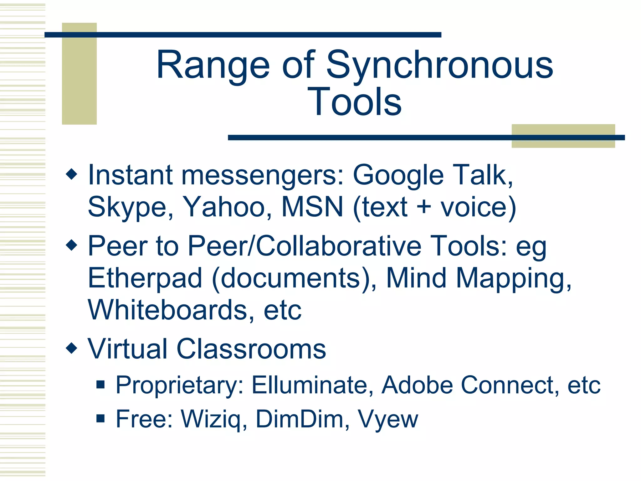 Range of Synchronous Tools Instant messengers: Google Talk, Skype, Yahoo, MSN (text + voice) Peer to Peer/Collaborative Tools: eg Etherpad (documents), Mind Mapping, Whiteboards, etc Virtual Classrooms  Proprietary: Elluminate, Adobe Connect, etc  Free: Wiziq, DimDim, Vyew 