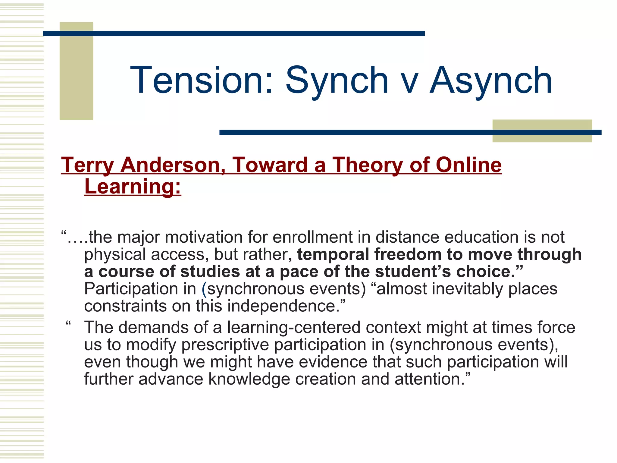 Tension: Synch v Asynch Terry Anderson, Toward a Theory of Online Learning:   “… .the major motivation for enrollment in distance education is   not physical access, but rather,  temporal freedom to move through a course of studies at a pace of the student’s choice.”  Participation in  ( synchronous events) “almost inevitably places constraints on this   independence.”   “ The   demands of a learning-centered context might at times force us to   modify prescriptive participation in (synchronous events),   even though we might have evidence that such participation will   further advance knowledge creation and attention.” 