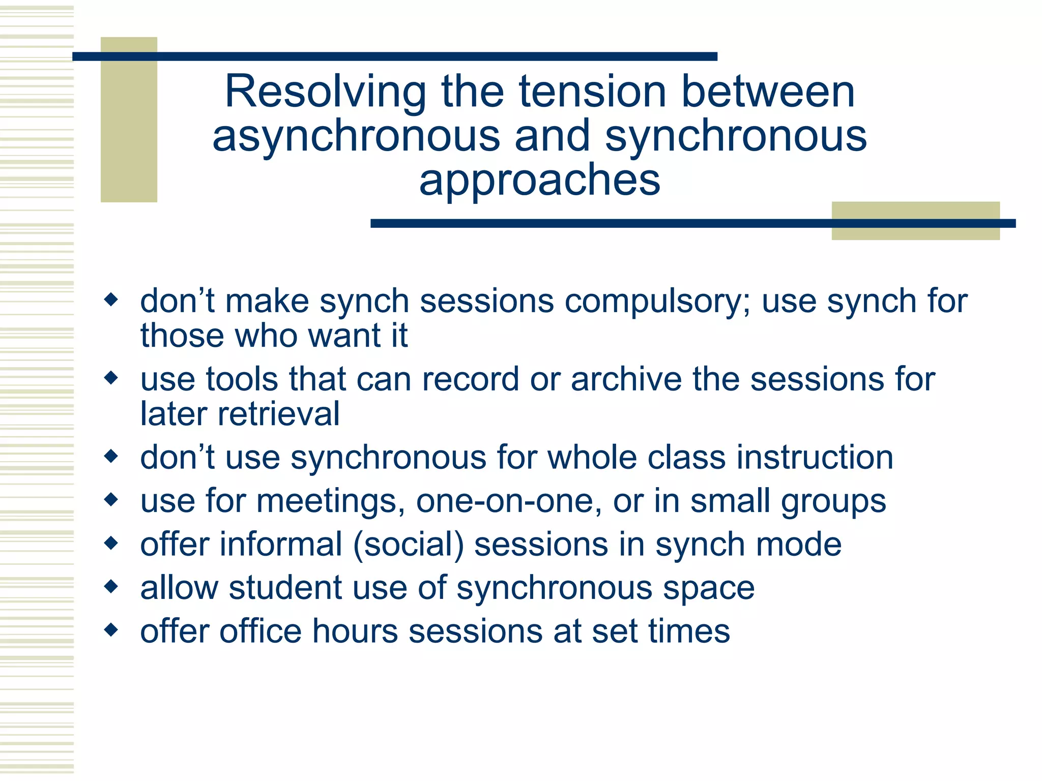 Resolving the tension between asynchronous and synchronous approaches don’t make synch sessions compulsory; use synch for those who want it use tools that can record or archive the sessions for later retrieval  don’t use synchronous for whole class instruction use for meetings, one-on-one, or in small groups offer informal (social) sessions in synch mode allow student use of synchronous space offer office hours sessions at set times 