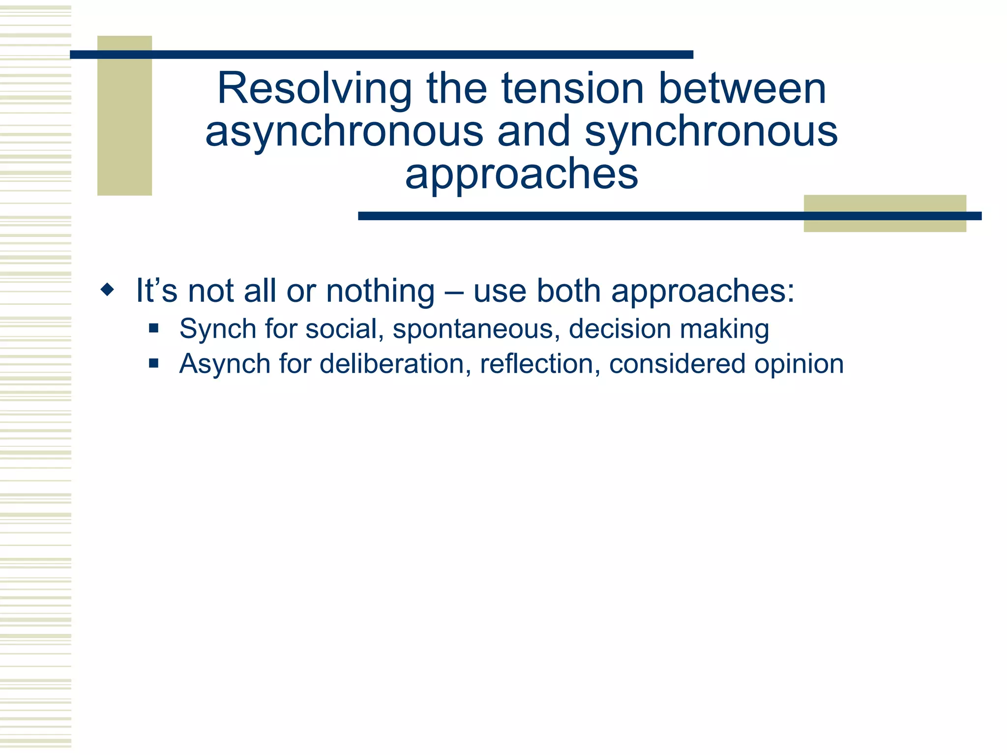 Resolving the tension between asynchronous and synchronous approaches It’s not all or nothing – use both approaches: Synch for social, spontaneous, decision making Asynch for deliberation, reflection, considered opinion 