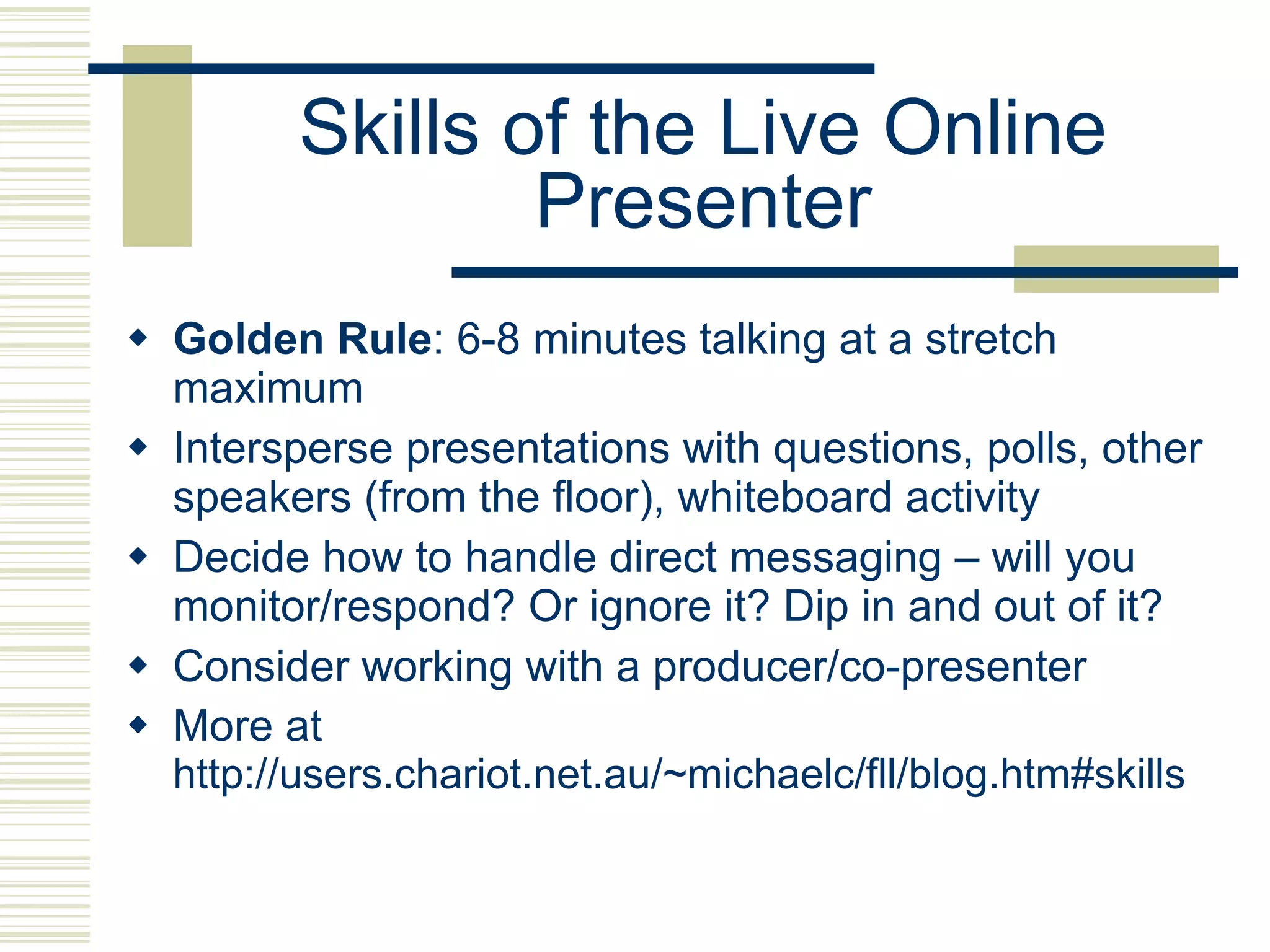 Skills of the Live Online Presenter Golden Rule : 6-8 minutes talking at a stretch maximum Intersperse presentations with questions, polls, other speakers (from the floor), whiteboard activity Decide how to handle direct messaging – will you monitor/respond? Or ignore it? Dip in and out of it? Consider working with a producer/co-presenter More at  http://users.chariot.net.au/~michaelc/fll/blog.htm#skills 
