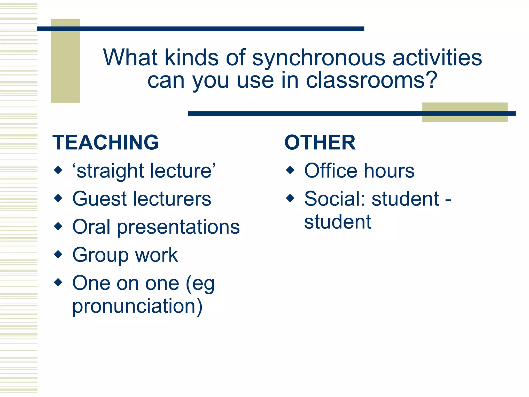 What kinds of synchronous activities can you use in classrooms? TEACHING ‘ straight lecture’ Guest lecturers Oral presentations Group work One on one (eg pronunciation) OTHER Office hours Social: student - student 