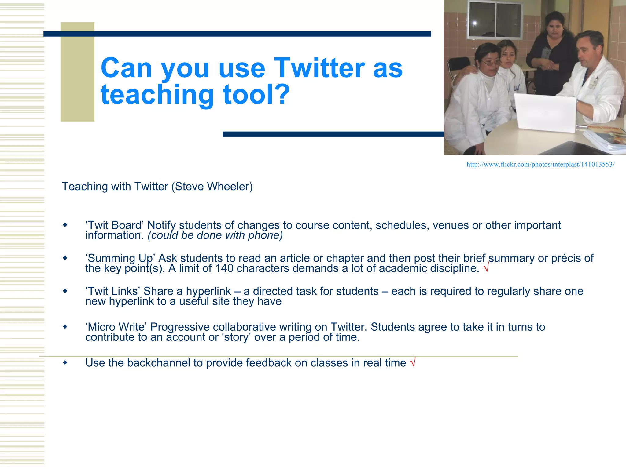 Can you use Twitter as  teaching tool? Teaching with Twitter (Steve Wheeler) ‘ Twit Board’ Notify students of changes to course content, schedules, venues or other important information.  (could be done with phone) ‘ Summing Up’ Ask students to read an article or chapter and then post their brief summary or précis of the key point(s). A limit of 140 characters demands a lot of academic discipline.  √ ‘ Twit Links’ Share a hyperlink – a directed task for students – each is required to regularly share one new hyperlink to a useful site they have ‘ Micro Write’ Progressive collaborative writing on Twitter. Students agree to take it in turns to contribute to an account or ‘story’ over a period of time. Use the backchannel to provide feedback on classes in real time  √ http://www.flickr.com/photos/interplast/141013553/ 