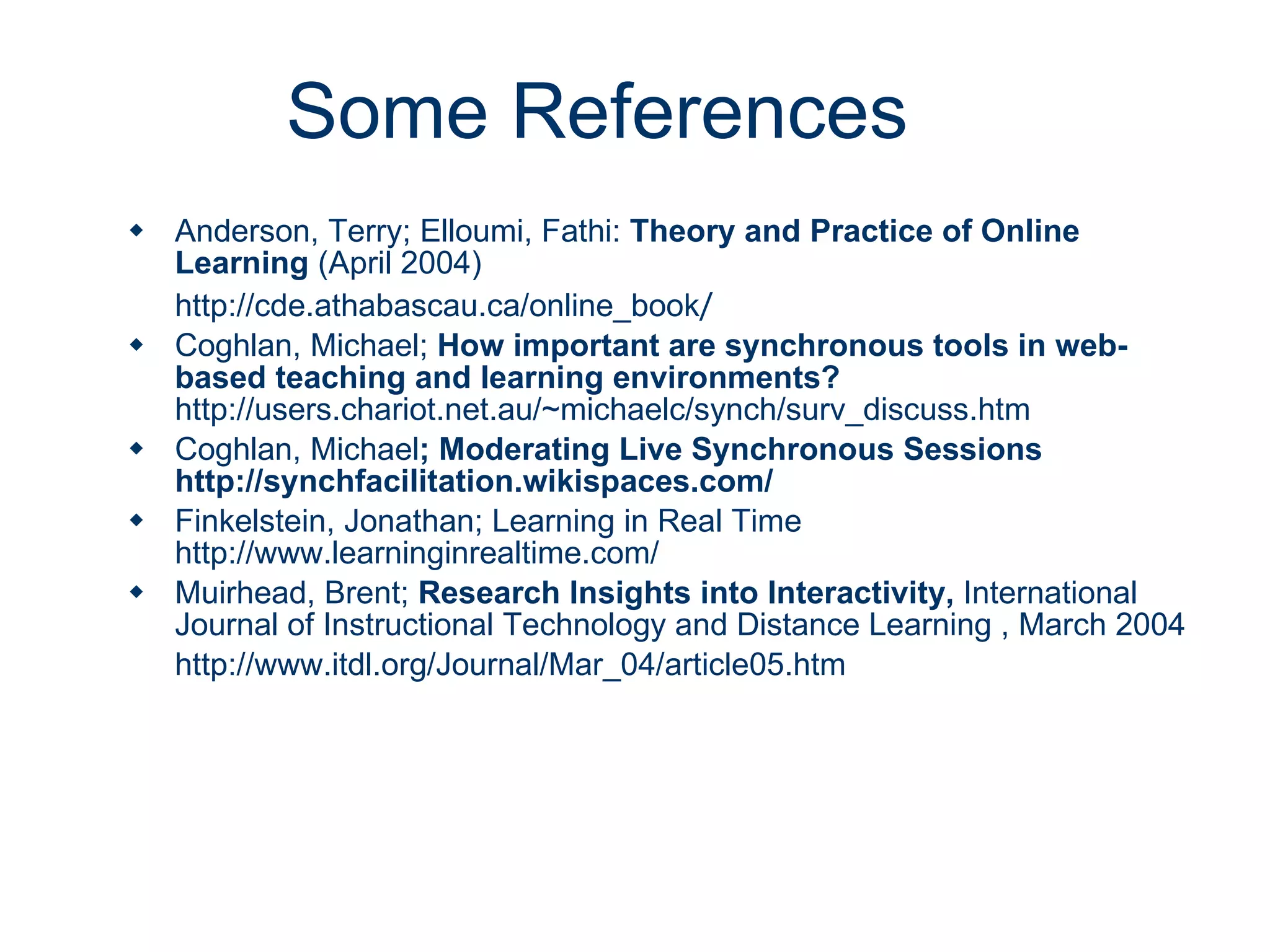 Some References Anderson, Terry; Elloumi, Fathi:  Theory and Practice of Online Learning  (April 2004) http://cde.athabascau.ca/online_book / Coghlan, Michael;  How important are synchronous tools in web-based teaching and learning environments?   http://users.chariot.net.au/~michaelc/synch/surv_discuss.htm Coghlan, Michael ; Moderating Live Synchronous Sessions  http://synchfacilitation.wikispaces.com/ Finkelstein, Jonathan; Learning in Real Time  http://www.learninginrealtime.com/ Muirhead, Brent;  Research Insights into Interactivity,  International Journal of Instructional Technology and Distance Learning , March 2004 http://www.itdl.org/Journal/Mar_04/article05.htm 