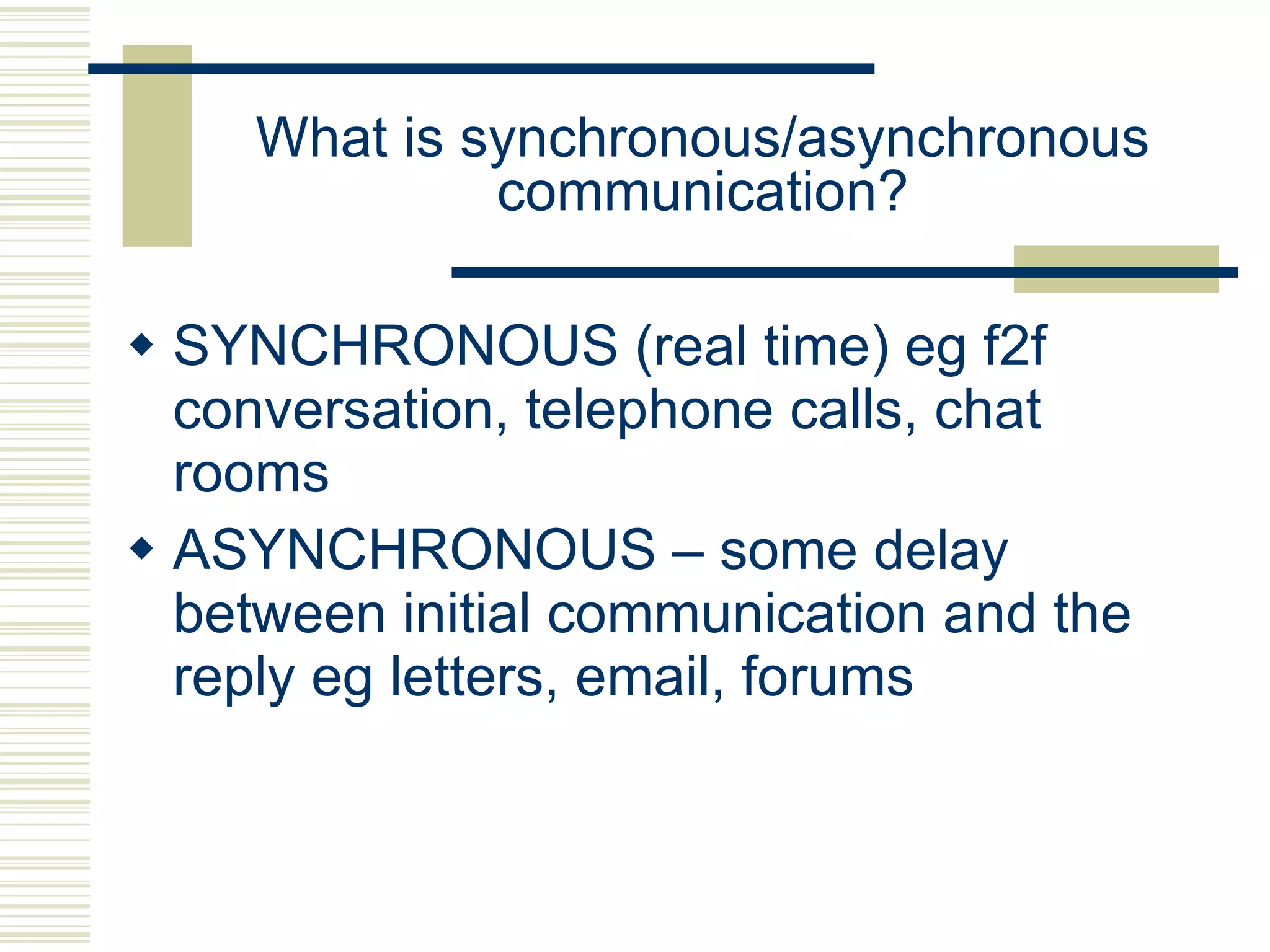 What is synchronous/asynchronous communication? SYNCHRONOUS (real time) eg f2f conversation, telephone calls, chat rooms ASYNCHRONOUS – some delay between initial communication and the reply eg letters, email, forums 