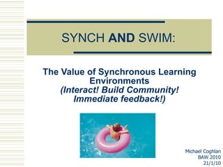 SYNCH  AND  SWIM: The Value of Synchronous Learning Environments (Interact! Build Community! Immediate feedback!) Michael Coghlan BAW 2010 21/1/10 