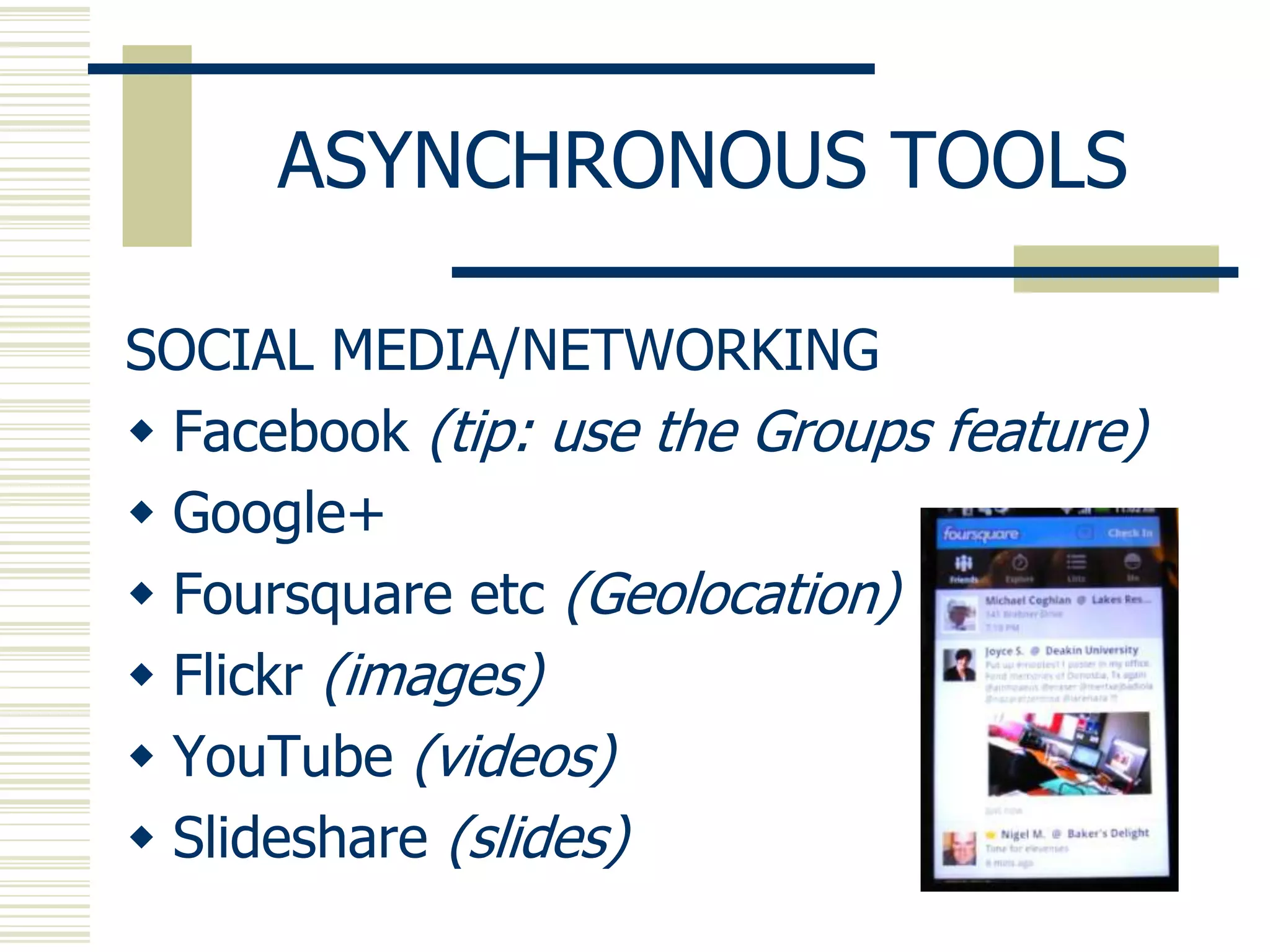 ASYNCHRONOUS TOOLS

SOCIAL MEDIA/NETWORKING
 Facebook (tip: use the Groups feature)
 Google+
 Foursquare etc (Geolocation)
 Flickr (images)
 YouTube (videos)
 Slideshare (slides)
 