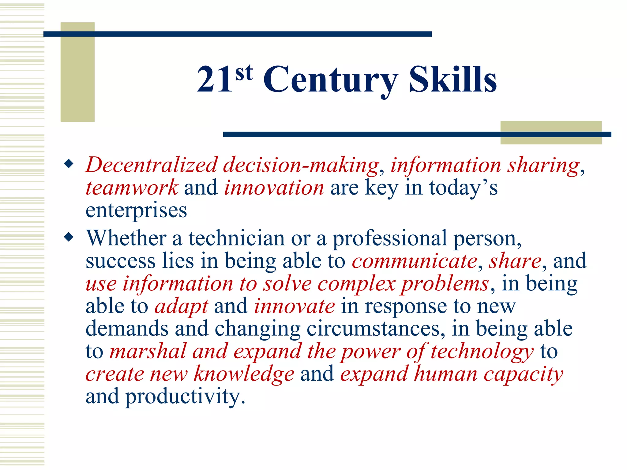 21 st   Century Skills

 Decentralized decision-making, information sharing,
  teamwork and innovation are key in today’s
  enterprises
 Whether a technician or a professional person,
  success lies in being able to communicate, share, and
  use information to solve complex problems, in being
  able to adapt and innovate in response to new
  demands and changing circumstances, in being able
  to marshal and expand the power of technology to
  create new knowledge and expand human capacity
  and productivity.
 