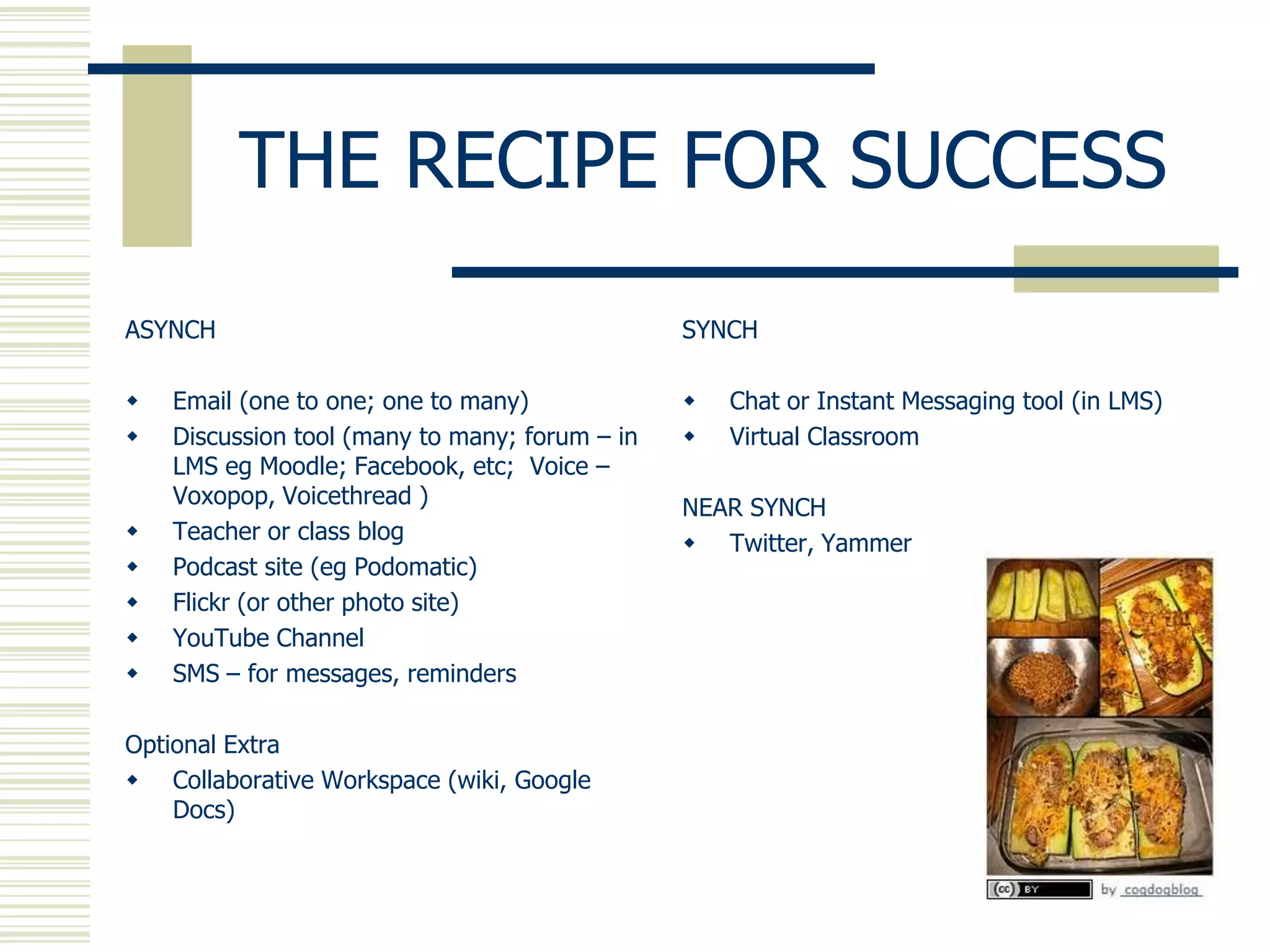 THE RECIPE FOR SUCCESS
ASYNCH                                          SYNCH

   Email (one to one; one to many)                Chat or Instant Messaging tool (in LMS)
   Discussion tool (many to many; forum – in      Virtual Classroom
    LMS eg Moodle; Facebook, etc; Voice –
    Voxopop, Voicethread )                      NEAR SYNCH
   Teacher or class blog                        Twitter, Yammer
   Podcast site (eg Podomatic)
   Flickr (or other photo site)
   YouTube Channel
   SMS – for messages, reminders

Optional Extra
 Collaborative Workspace (wiki, Google
    Docs)
 