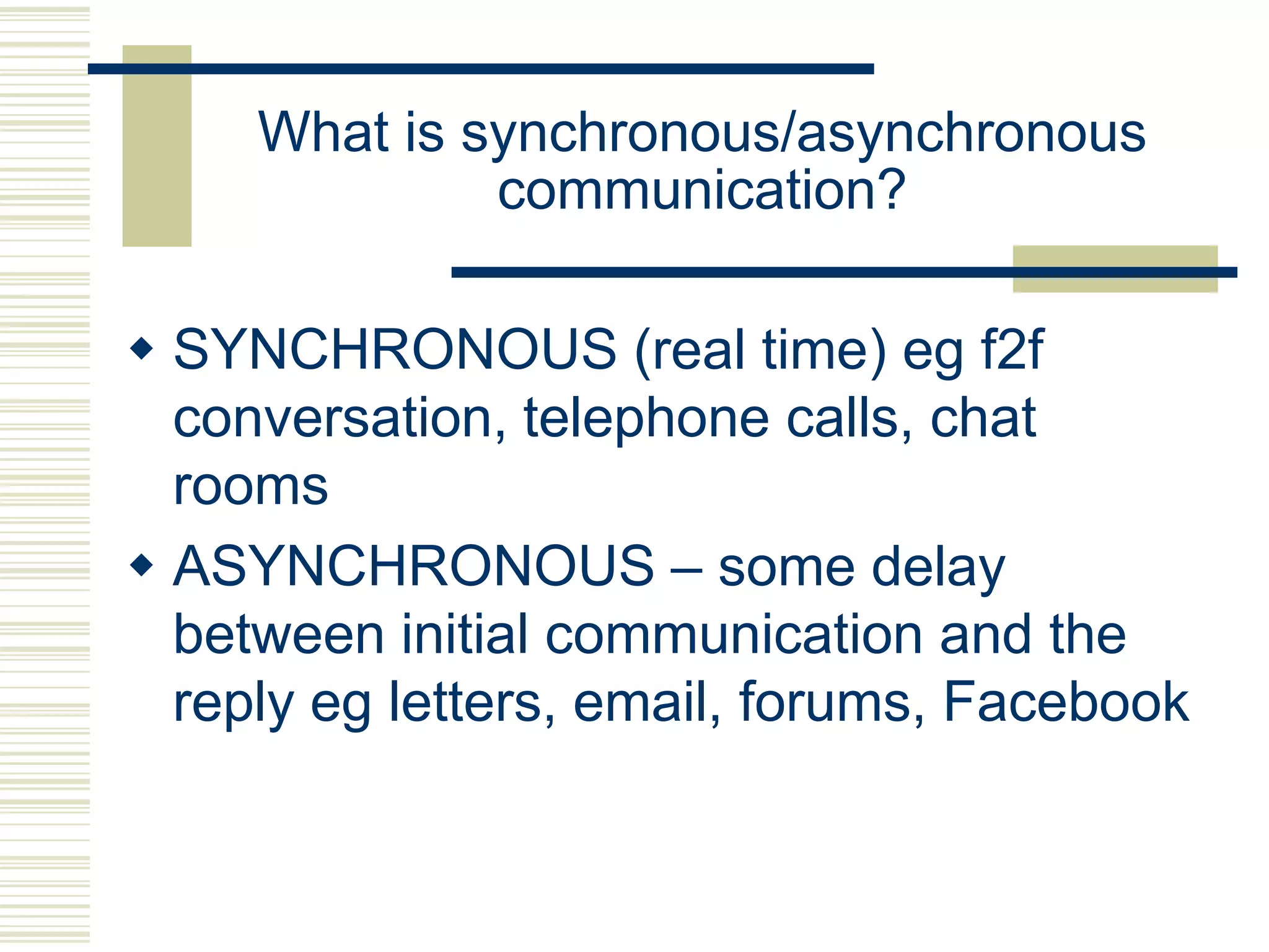 What is synchronous/asynchronous
              communication?

 SYNCHRONOUS (real time) eg f2f
  conversation, telephone calls, chat
  rooms
 ASYNCHRONOUS – some delay
  between initial communication and the
  reply eg letters, email, forums, Facebook
 