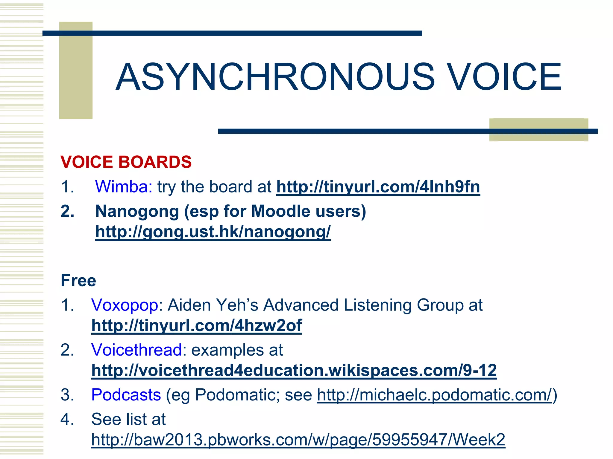 ASYNCHRONOUS VOICE

VOICE BOARDS
1. Wimba: try the board at http://tinyurl.com/4lnh9fn
2. Nanogong (esp for Moodle users)
   http://gong.ust.hk/nanogong/

Free
1. Voxopop: Aiden Yeh‟s Advanced Listening Group at
   http://tinyurl.com/4hzw2of
2. Voicethread: examples at
   http://voicethread4education.wikispaces.com/9-12
3. Podcasts (eg Podomatic; see http://michaelc.podomatic.com/)
4. See list at
   http://baw2013.pbworks.com/w/page/59955947/Week2
 