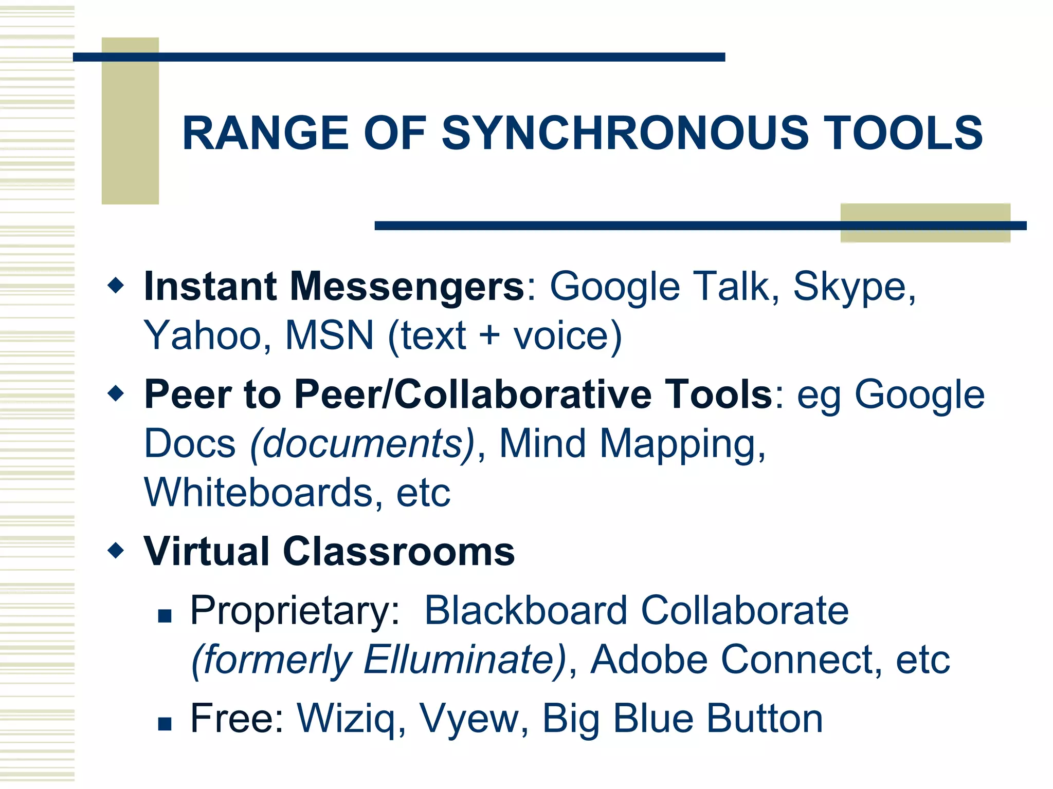 RANGE OF SYNCHRONOUS TOOLS


 Instant Messengers: Google Talk, Skype,
  Yahoo, MSN (text + voice)
 Peer to Peer/Collaborative Tools: eg Google
  Docs (documents), Mind Mapping,
  Whiteboards, etc
 Virtual Classrooms
    Proprietary: Blackboard Collaborate

     (formerly Elluminate), Adobe Connect, etc
    Free: Wiziq, Vyew, Big Blue Button
 