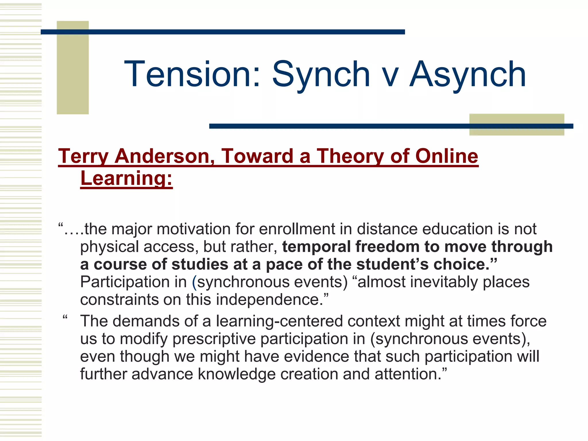 Tension: Synch v Asynch

Terry Anderson, Toward a Theory of Online
  Learning:

“….the major motivation for enrollment in distance education is not
   physical access, but rather, temporal freedom to move through
   a course of studies at a pace of the student’s choice.”
   Participation in (synchronous events) “almost inevitably places
   constraints on this independence.”
 “ The demands of a learning-centered context might at times force
   us to modify prescriptive participation in (synchronous events),
   even though we might have evidence that such participation will
   further advance knowledge creation and attention.”
 