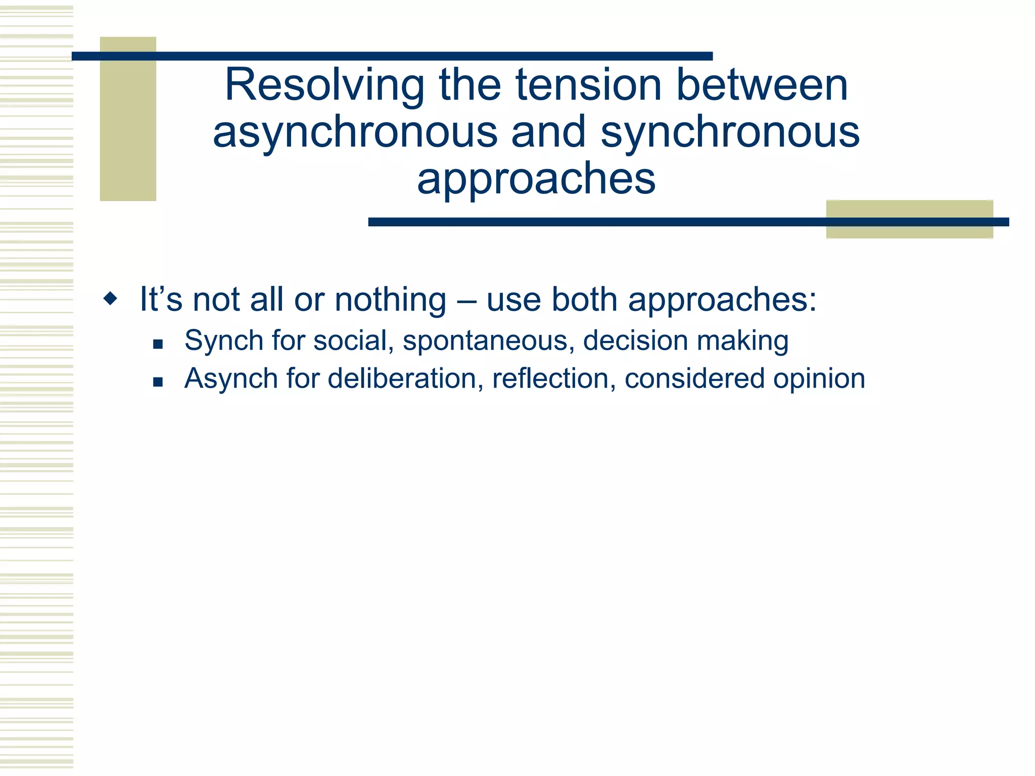 Resolving the tension between
         asynchronous and synchronous
                  approaches

 It‟s not all or nothing – use both approaches:
      Synch for social, spontaneous, decision making
      Asynch for deliberation, reflection, considered opinion
 