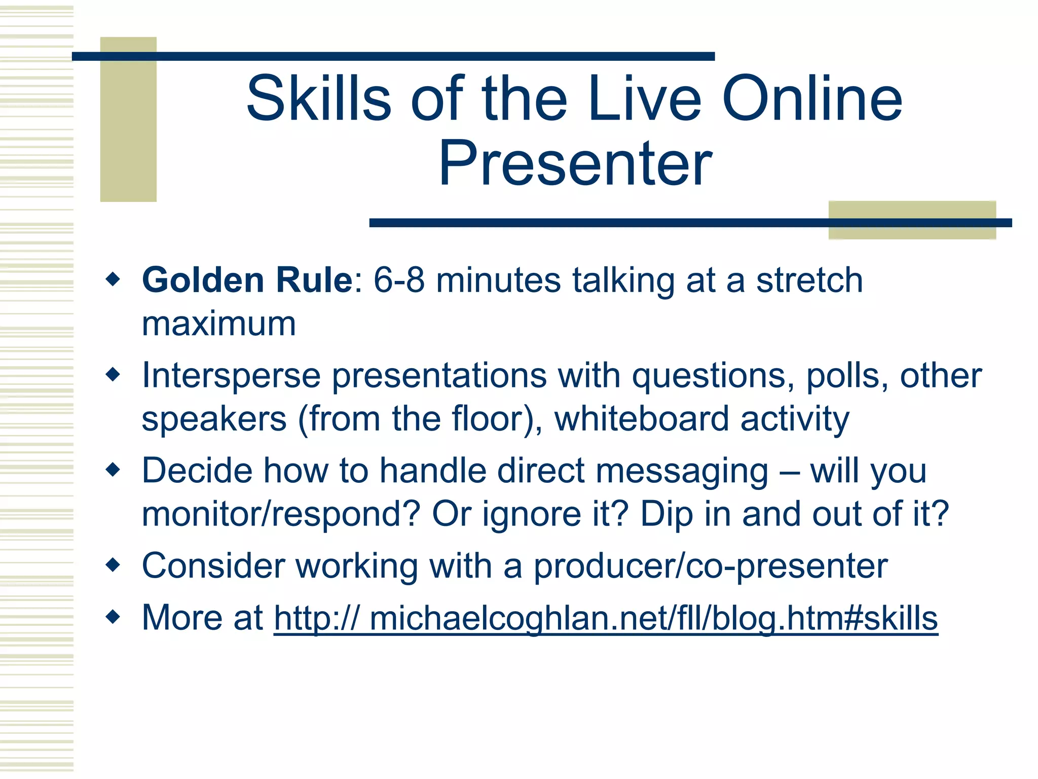 Skills of the Live Online
                 Presenter
 Golden Rule: 6-8 minutes talking at a stretch
  maximum
 Intersperse presentations with questions, polls, other
  speakers (from the floor), whiteboard activity
 Decide how to handle direct messaging – will you
  monitor/respond? Or ignore it? Dip in and out of it?
 Consider working with a producer/co-presenter
 More at http:// michaelcoghlan.net/fll/blog.htm#skills
 