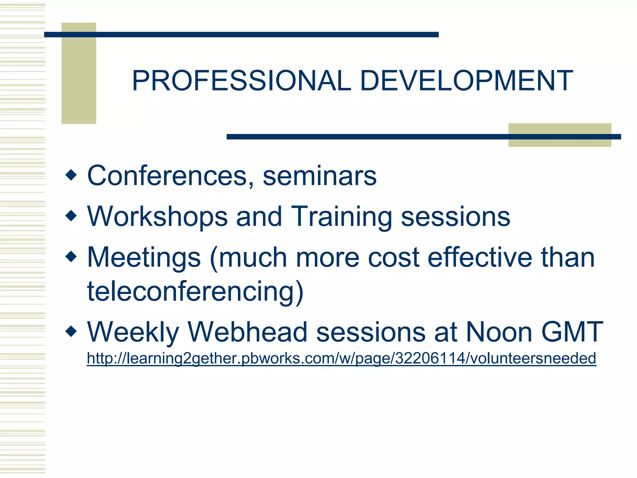 PROFESSIONAL DEVELOPMENT


 Conferences, seminars
 Workshops and Training sessions
 Meetings (much more cost effective than
  teleconferencing)
 Weekly Webhead sessions at Noon GMT
 http://learning2gether.pbworks.com/w/page/32206114/volunteersneeded
 