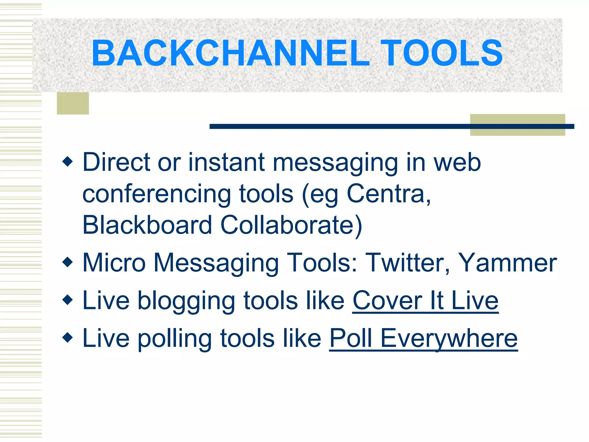 BACKCHANNEL TOOLS

 Direct or instant messaging in web
  conferencing tools (eg Centra,
  Blackboard Collaborate)
 Micro Messaging Tools: Twitter, Yammer
 Live blogging tools like Cover It Live
 Live polling tools like Poll Everywhere
 