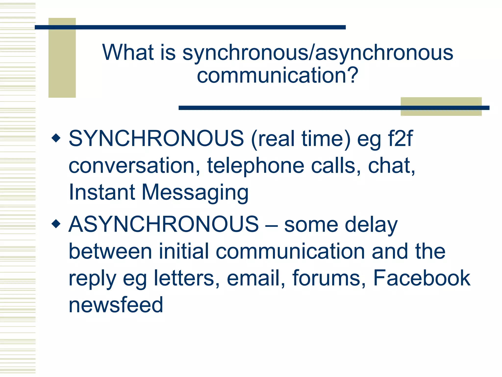 What is synchronous/asynchronous
communication?
 SYNCHRONOUS (real time) eg f2f
conversation, telephone calls, chat,
Instant Messaging
 ASYNCHRONOUS – some delay
between initial communication and the
reply eg letters, email, forums, Facebook
newsfeed

 