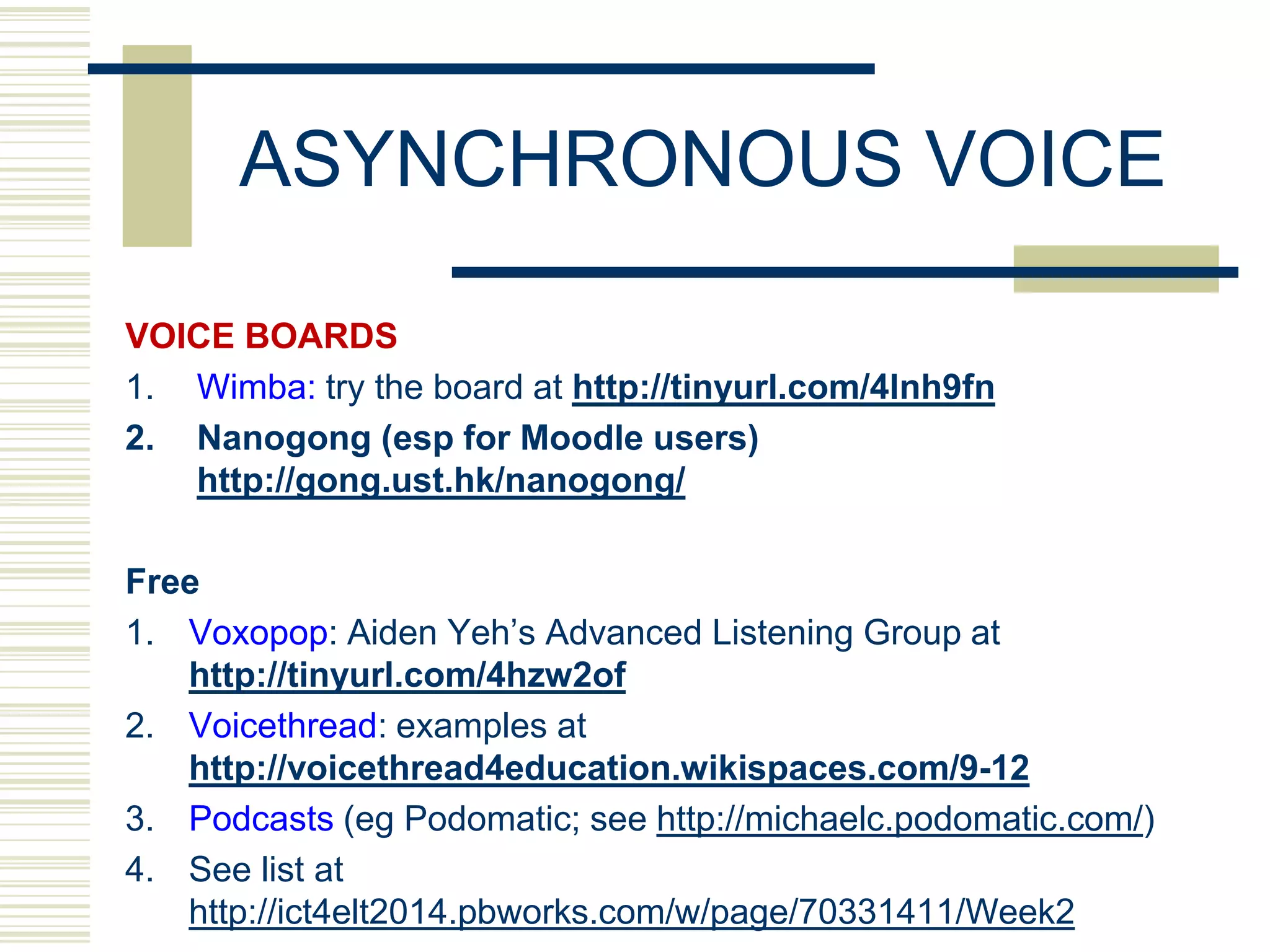 ASYNCHRONOUS VOICE
VOICE BOARDS
1. Wimba: try the board at http://tinyurl.com/4lnh9fn
2. Nanogong (esp for Moodle users)
http://gong.ust.hk/nanogong/
Free
1. Voxopop: Aiden Yeh‟s Advanced Listening Group at
http://tinyurl.com/4hzw2of
2. Voicethread: examples at
http://voicethread4education.wikispaces.com/9-12
3. Podcasts (eg Podomatic; see http://michaelc.podomatic.com/)
4. See list at
http://ict4elt2014.pbworks.com/w/page/70331411/Week2

 