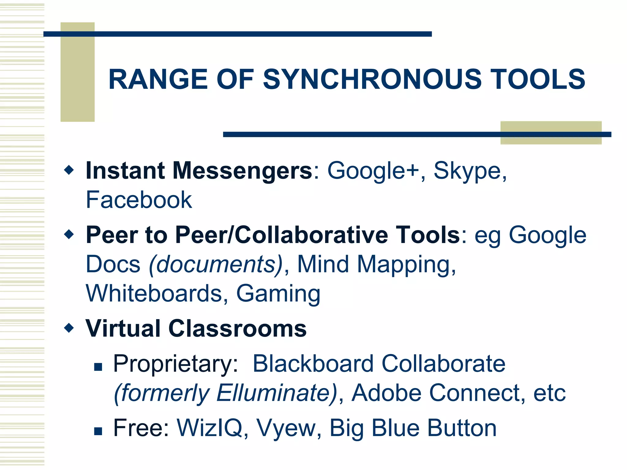 RANGE OF SYNCHRONOUS TOOLS
 Instant Messengers: Google+, Skype,
Facebook
 Peer to Peer/Collaborative Tools: eg Google
Docs (documents), Mind Mapping,
Whiteboards, Gaming
 Virtual Classrooms
 Proprietary: Blackboard Collaborate
(formerly Elluminate), Adobe Connect, etc
 Free: WizIQ, Vyew, Big Blue Button

 