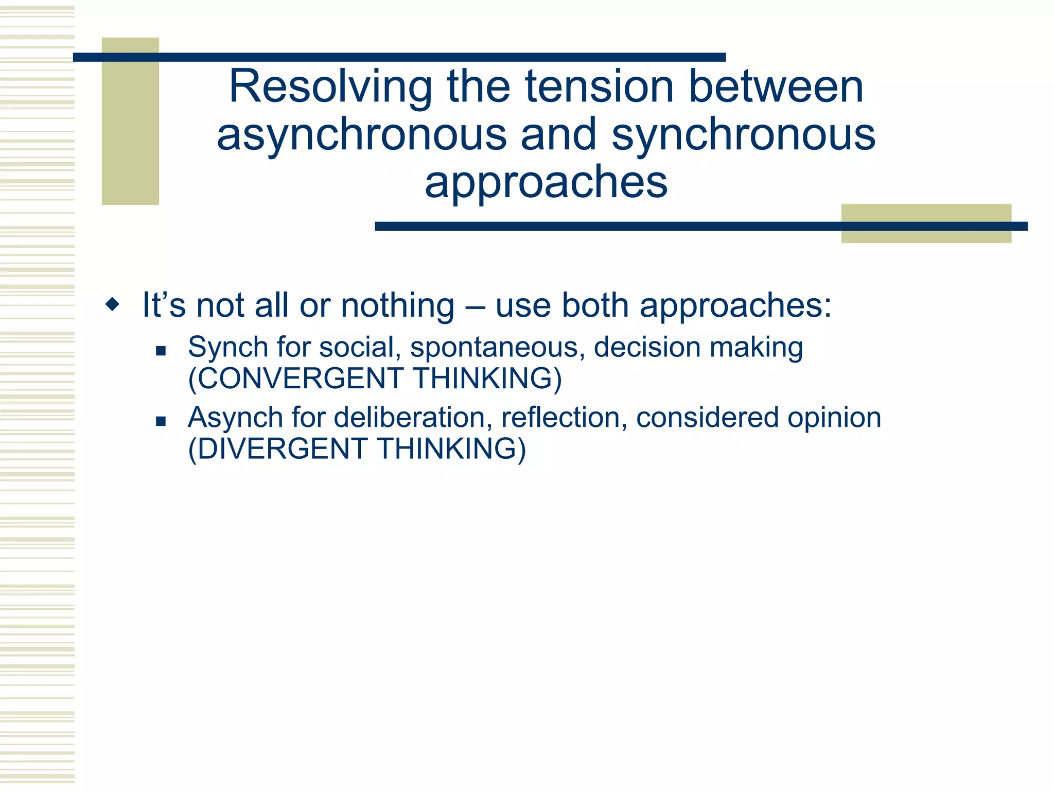 Resolving the tension between
asynchronous and synchronous
approaches
 It‟s not all or nothing – use both approaches:




Synch for social, spontaneous, decision making
(CONVERGENT THINKING)
Asynch for deliberation, reflection, considered opinion
(DIVERGENT THINKING)

 