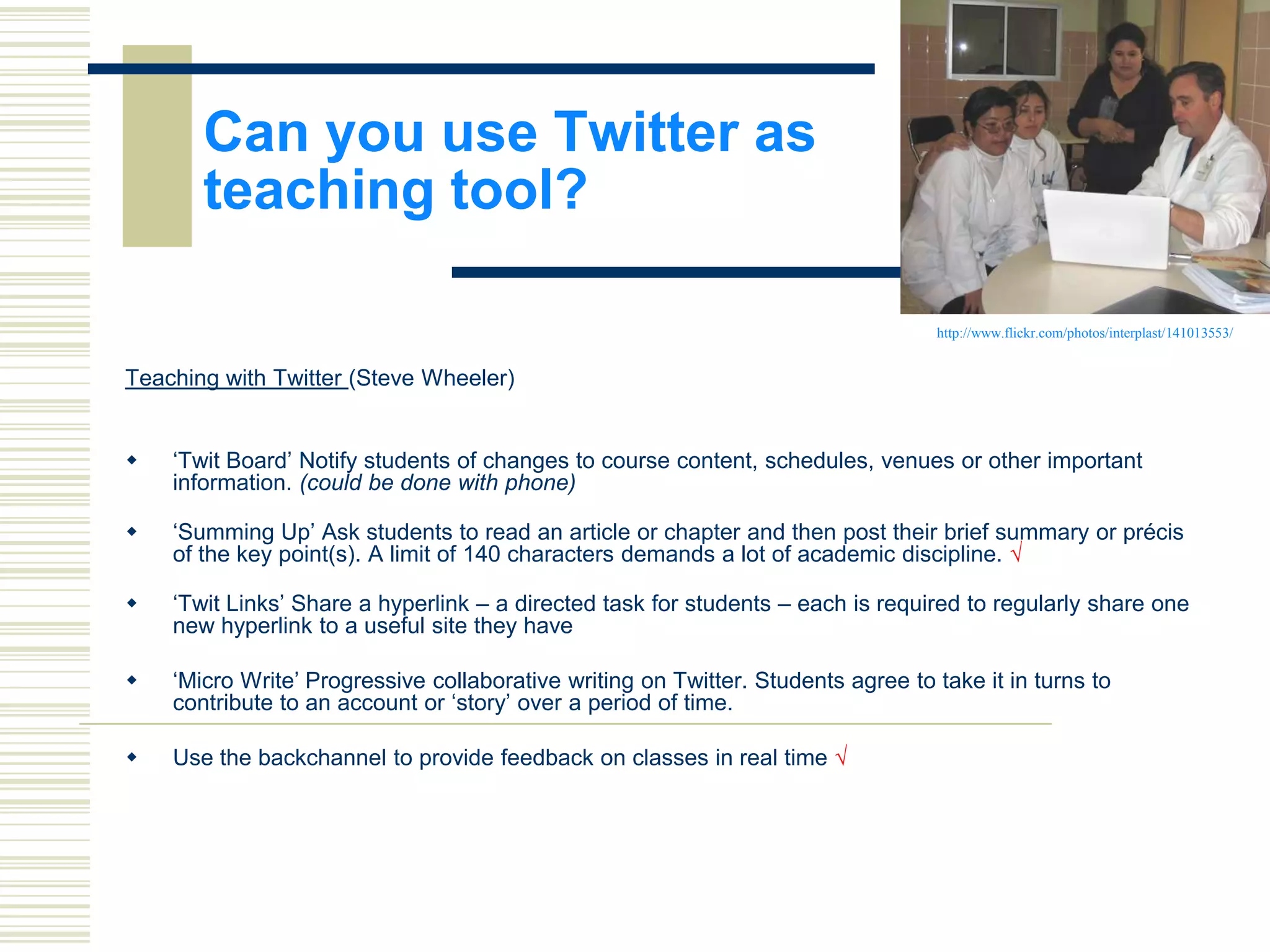 Can you use Twitter as
teaching tool?
http://www.flickr.com/photos/interplast/141013553/

Teaching with Twitter (Steve Wheeler)



„Twit Board‟ Notify students of changes to course content, schedules, venues or other important
information. (could be done with phone)



„Summing Up‟ Ask students to read an article or chapter and then post their brief summary or précis
of the key point(s). A limit of 140 characters demands a lot of academic discipline. √



„Twit Links‟ Share a hyperlink – a directed task for students – each is required to regularly share one
new hyperlink to a useful site they have



„Micro Write‟ Progressive collaborative writing on Twitter. Students agree to take it in turns to
contribute to an account or „story‟ over a period of time.



Use the backchannel to provide feedback on classes in real time √

 